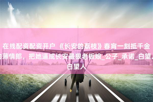 在线配资配资开户 《长安的荔枝》春宵一刻抵千金的薄情郎，把她逼成长安最狠老板娘_公子_承诺_白望人